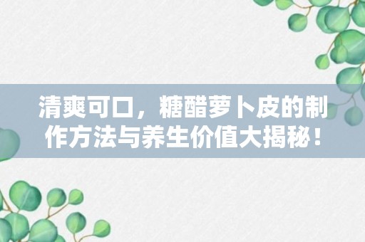 清爽可口，糖醋萝卜皮的制作方法与养生价值大揭秘！