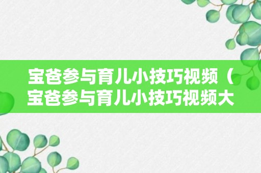 宝爸参与育儿小技巧视频（宝爸参与育儿小技巧视频大全）