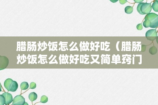 腊肠炒饭怎么做好吃（腊肠炒饭怎么做好吃又简单窍门）