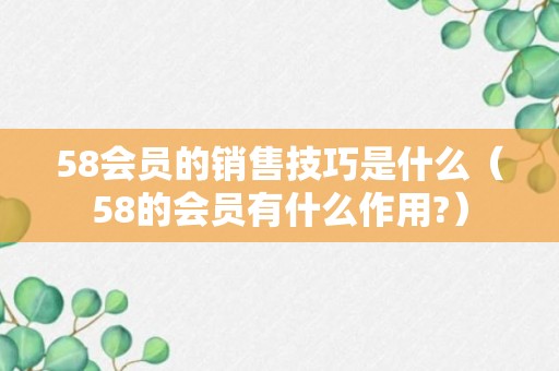 58会员的销售技巧是什么（58的会员有什么作用?）