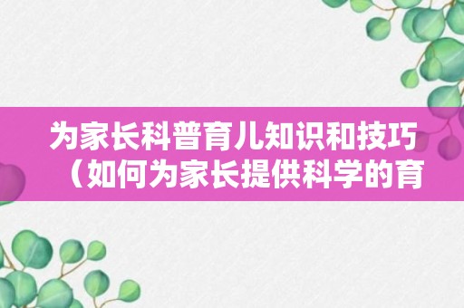 为家长科普育儿知识和技巧（如何为家长提供科学的育儿指导）