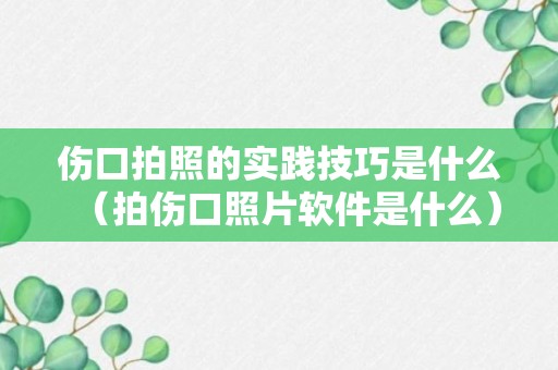 伤口拍照的实践技巧是什么（拍伤口照片软件是什么）