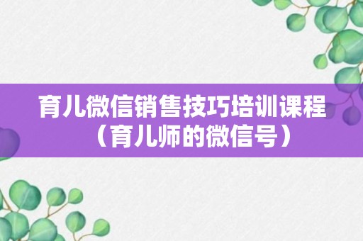 育儿微信销售技巧培训课程（育儿师的微信号）