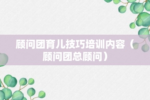 顾问团育儿技巧培训内容（顾问团总顾问）