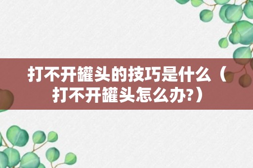 打不开罐头的技巧是什么（打不开罐头怎么办?）