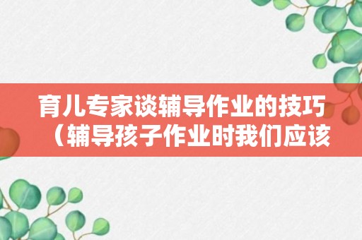 育儿专家谈辅导作业的技巧（辅导孩子作业时我们应该怎样做）