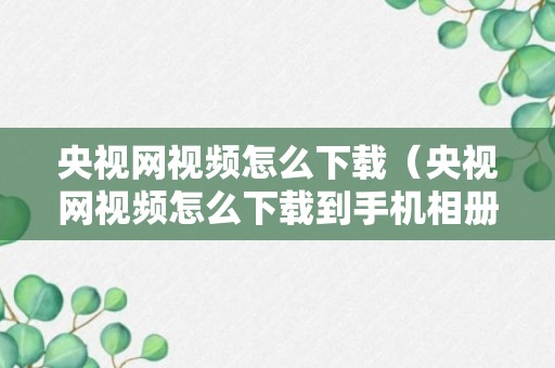 央视网视频怎么下载（央视网视频怎么下载到手机相册?）