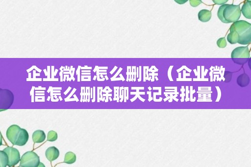 企业微信怎么删除（企业微信怎么删除聊天记录批量）