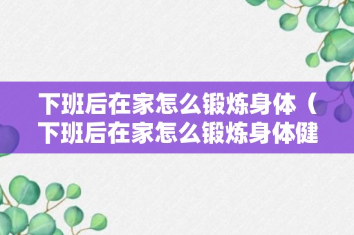 下班后在家怎么锻炼身体（下班后在家怎么锻炼身体健康）