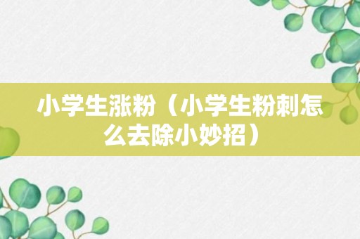 小学生涨粉（小学生粉刺怎么去除小妙招）