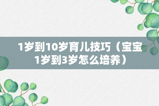 1岁到10岁育儿技巧（宝宝1岁到3岁怎么培养）