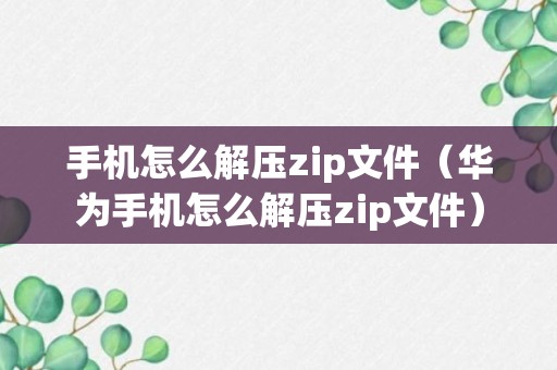 手机怎么解压zip文件（华为手机怎么解压zip文件）