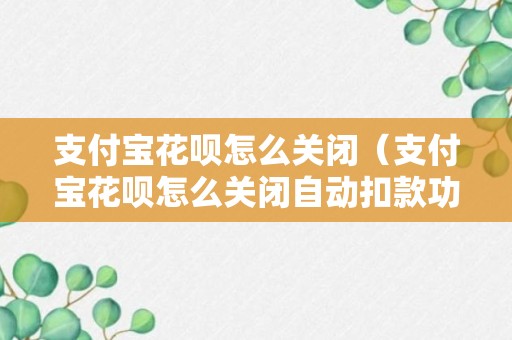 支付宝花呗怎么关闭（支付宝花呗怎么关闭自动扣款功能）