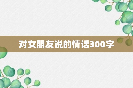 对女朋友说的情话300字