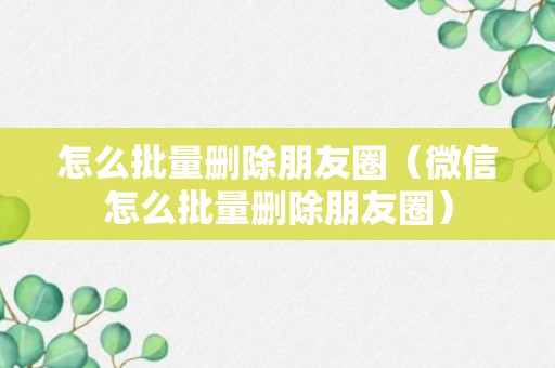 怎么批量删除朋友圈（微信怎么批量删除朋友圈）