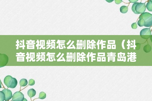 抖音视频怎么删除作品（抖音视频怎么删除作品青岛港湾职业技术学院）