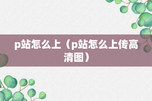 p站怎么上（p站怎么上传高清图）