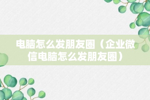 电脑怎么发朋友圈（企业微信电脑怎么发朋友圈）