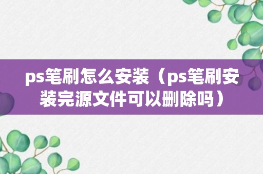 ps笔刷怎么安装（ps笔刷安装完源文件可以删除吗）