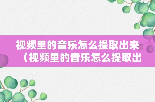 视频里的音乐怎么提取出来（视频里的音乐怎么提取出来当铃声）