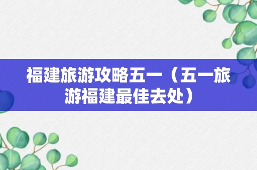 福建旅游攻略五一（五一旅游福建最佳去处）