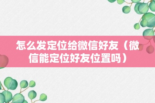 怎么发定位给微信好友（微信能定位好友位置吗）