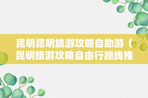 昆明昆明旅游攻略自助游（昆明旅游攻略自由行路线推荐）