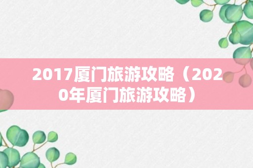 2017厦门旅游攻略（2020年厦门旅游攻略）