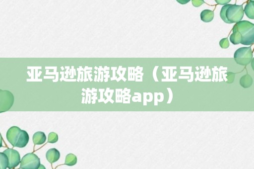 亚马逊旅游攻略（亚马逊旅游攻略app）