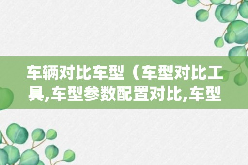 车辆对比车型（车型对比工具,车型参数配置对比,车型pk车主之家）