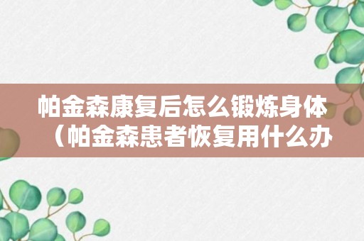 帕金森康复后怎么锻炼身体（帕金森患者恢复用什么办法）