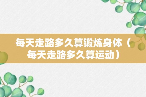 每天走路多久算锻炼身体（每天走路多久算运动）