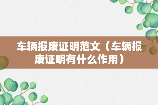 车辆报废证明范文（车辆报废证明有什么作用）