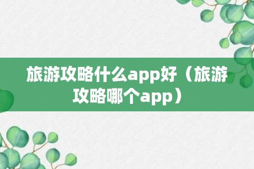 旅游攻略什么app好（旅游攻略哪个app）