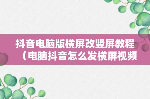 抖音电脑版横屏改竖屏教程（电脑抖音怎么发横屏视频）