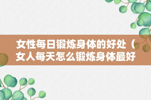 女性每日锻炼身体的好处（女人每天怎么锻炼身体最好）