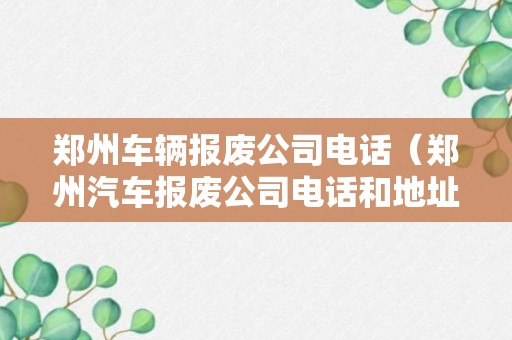 郑州车辆报废公司电话（郑州汽车报废公司电话和地址地图）