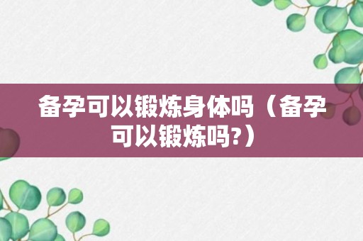 备孕可以锻炼身体吗（备孕可以锻炼吗?）