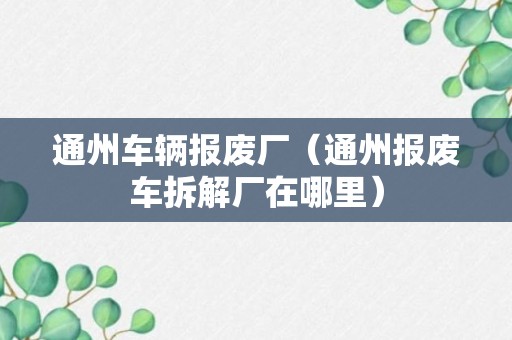 通州车辆报废厂（通州报废车拆解厂在哪里）