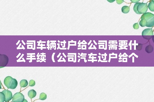 公司车辆过户给公司需要什么手续（公司汽车过户给个人流程及费用）