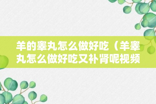 羊的睾丸怎么做好吃（羊睾丸怎么做好吃又补肾呢视频）