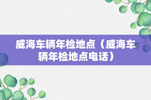 威海车辆年检地点（威海车辆年检地点电话）