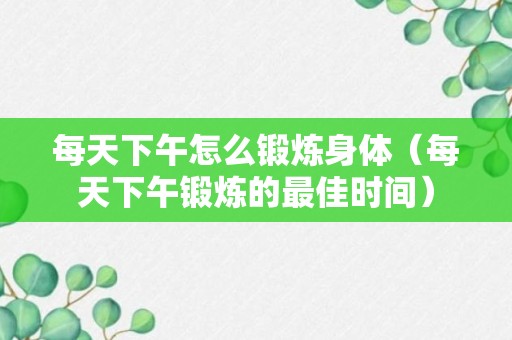 每天下午怎么锻炼身体（每天下午锻炼的最佳时间）