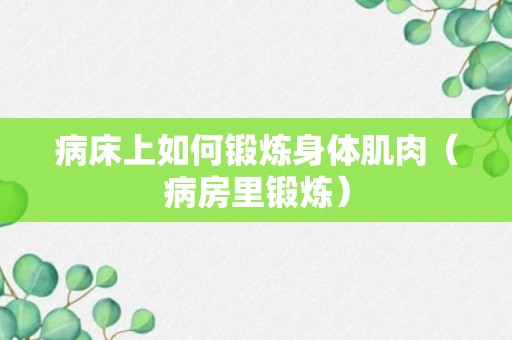 病床上如何锻炼身体肌肉（病房里锻炼）