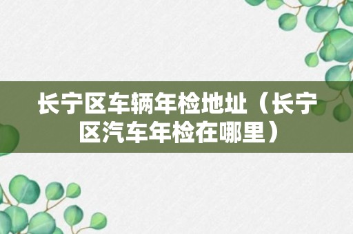 长宁区车辆年检地址（长宁区汽车年检在哪里）