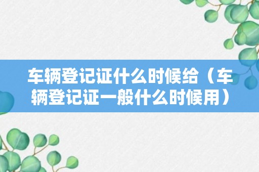 车辆登记证什么时候给（车辆登记证一般什么时候用）