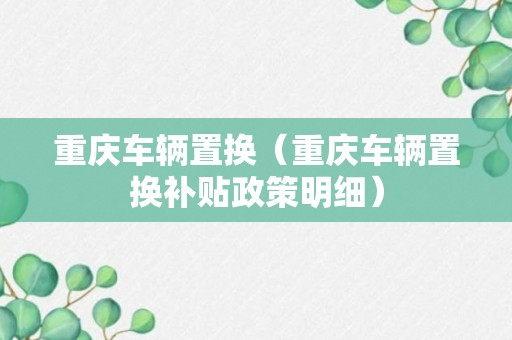 重庆车辆置换（重庆车辆置换补贴政策明细）