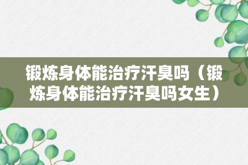 锻炼身体能治疗汗臭吗（锻炼身体能治疗汗臭吗女生）