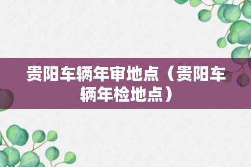 贵阳车辆年审地点（贵阳车辆年检地点）