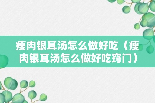 瘦肉银耳汤怎么做好吃（瘦肉银耳汤怎么做好吃窍门）